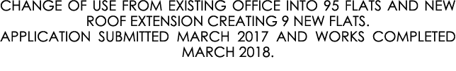 CHANGE OF USE FROM EXISTING OFFICE INTO 95 FLATS AND NEW ROOF EXTENSION CREATING 9 NEW FLATS. APPLICATION SUBMITTED M...